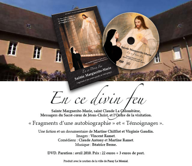 En ce divin feu. 
Sainte Marguerite-Marie, saint Claude La Colombi�re, 
Messagers du Sacr�-c�ur de J�sus-Christ, et l�Ordre de la visitation. 
� Fragments d�une autobiographie � et � T�moignages �
Une fiction et un documentaire de Martine Chifflot et Virginie Gaudin. 
Images : Vincent Ramet. Com�diens : Claude Antony et Martine Ramet.Musique : B�atrice Berne. 
DVD. Parution : avril 2010. Prix : 22 euros + 3 euros de port. 
Produit avec le soutien de la ville de Paray Le Monial. 